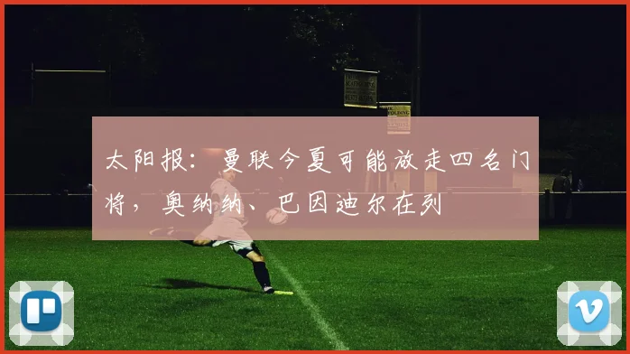 太阳报：曼联今夏可能放走四名门将，奥纳纳、巴因迪尔在列