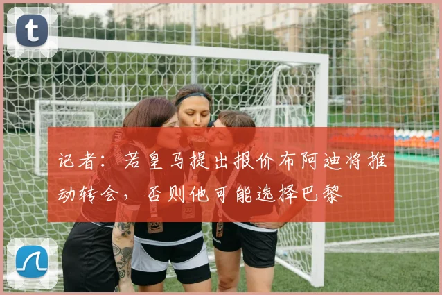 记者：若皇马提出报价布阿迪将推动转会，否则他可能选择巴黎